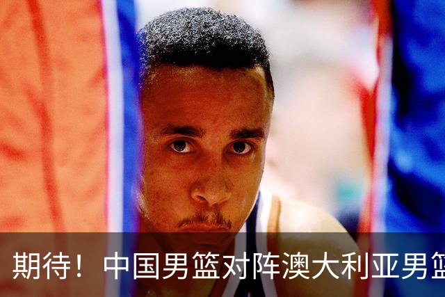 期待！中国男篮对阵澳大利亚男篮，杨瀚森替代周琦，阵容迎大改变